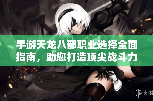 手游天龙八部职业选择全面指南，助您打造顶尖战斗力