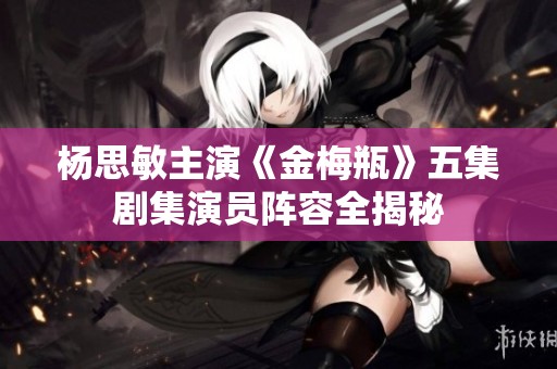 杨思敏主演《金梅瓶》五集剧集演员阵容全揭秘