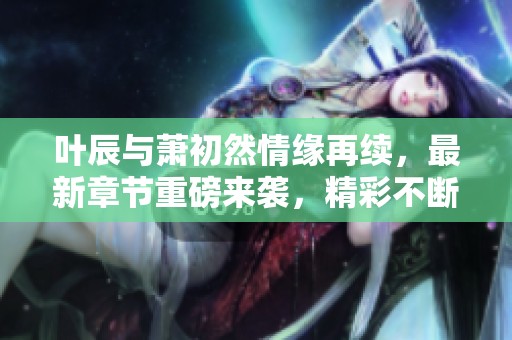 叶辰与萧初然情缘再续，最新章节重磅来袭，精彩不断！