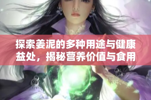 探索姜泥的多种用途与健康益处，揭秘营养价值与食用方法