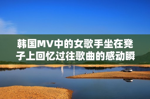 韩国MV中的女歌手坐在凳子上回忆过往歌曲的感动瞬间