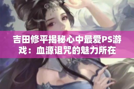 吉田修平揭秘心中最爱PS游戏：血源诅咒的魅力所在