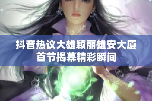 抖音热议大雄颖丽雄安大厦首节揭幕精彩瞬间