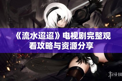 《流水迢迢》电视剧完整观看攻略与资源分享