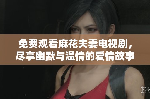 免费观看麻花夫妻电视剧，尽享幽默与温情的爱情故事