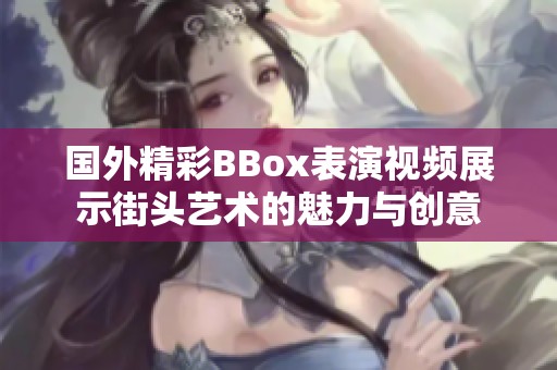国外精彩BBox表演视频展示街头艺术的魅力与创意