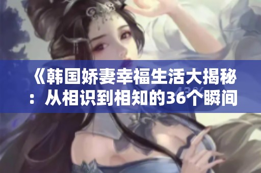 《韩国娇妻幸福生活大揭秘：从相识到相知的36个瞬间》