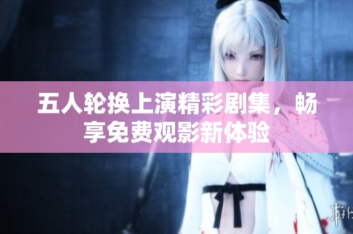 五人轮换上演精彩剧集，畅享免费观影新体验