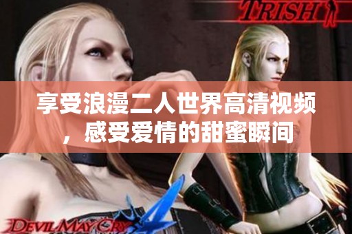 享受浪漫二人世界高清视频，感受爱情的甜蜜瞬间