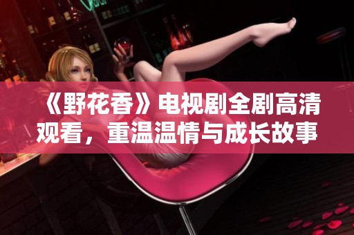 《野花香》电视剧全剧高清观看，重温温情与成长故事