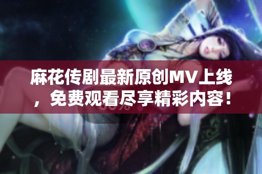 麻花传剧最新原创MV上线，免费观看尽享精彩内容！