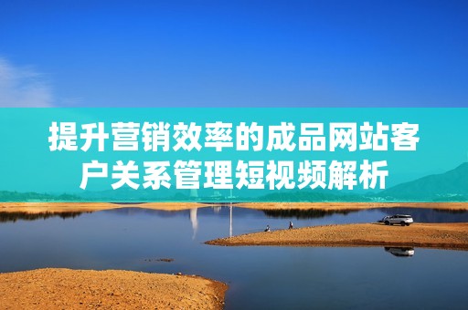 提升营销效率的成品网站客户关系管理短视频解析