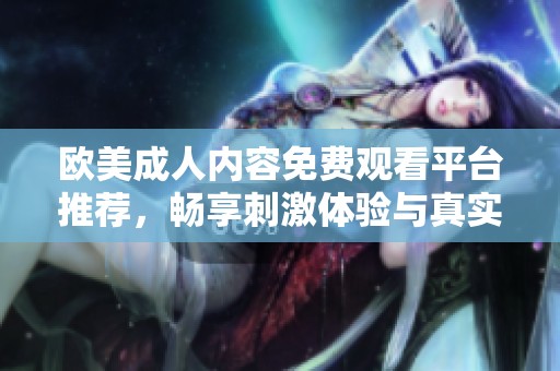 欧美成人内容免费观看平台推荐，畅享刺激体验与真实情感