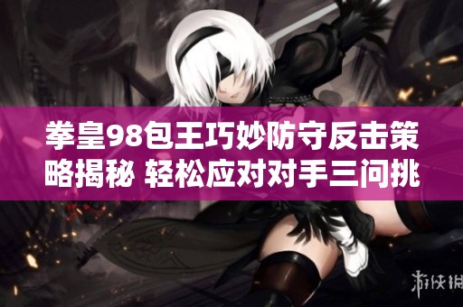 拳皇98包王巧妙防守反击策略揭秘 轻松应对对手三问挑战