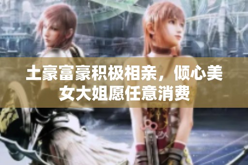 土豪富豪积极相亲，倾心美女大姐愿任意消费