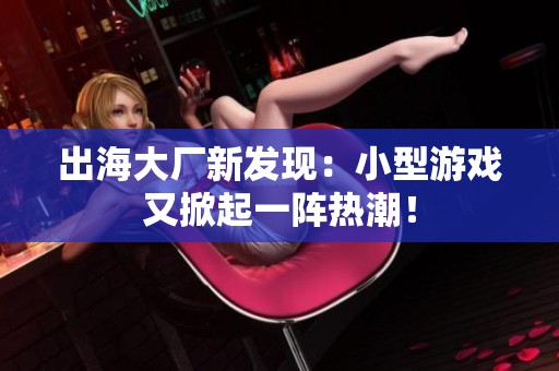 出海大厂新发现：小型游戏又掀起一阵热潮！
