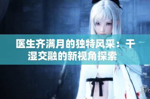 医生齐满月的独特风采：干湿交融的新视角探索  
