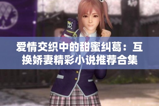 爱情交织中的甜蜜纠葛：互换娇妻精彩小说推荐合集