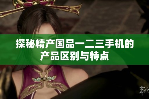 探秘精产国品一二三手机的产品区别与特点