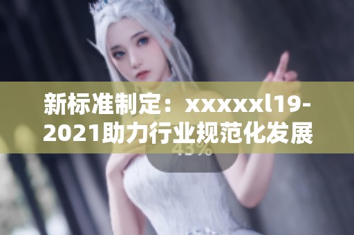 新标准制定：xxxxxl19-2021助力行业规范化发展