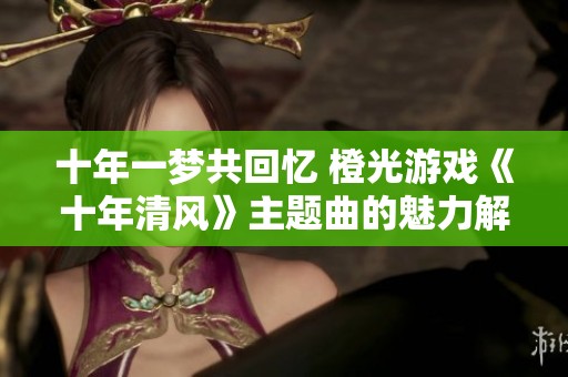 十年一梦共回忆 橙光游戏《十年清风》主题曲的魅力解析