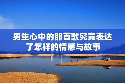 男生心中的那首歌究竟表达了怎样的情感与故事