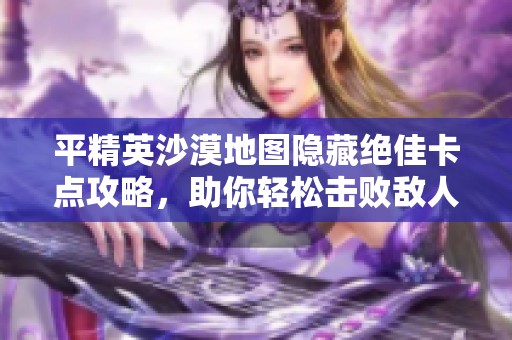 平精英沙漠地图隐藏绝佳卡点攻略，助你轻松击败敌人