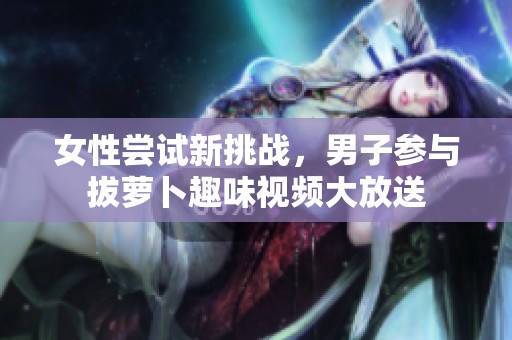 女性尝试新挑战，男子参与拔萝卜趣味视频大放送