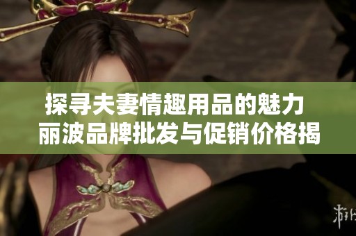 探寻夫妻情趣用品的魅力 丽波品牌批发与促销价格揭秘