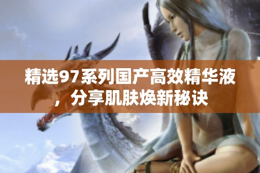 精选97系列国产高效精华液，分享肌肤焕新秘诀