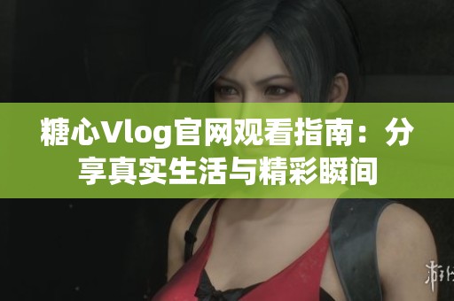 糖心Vlog官网观看指南：分享真实生活与精彩瞬间
