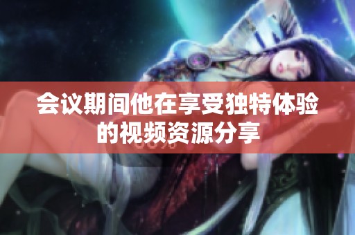 会议期间他在享受独特体验的视频资源分享