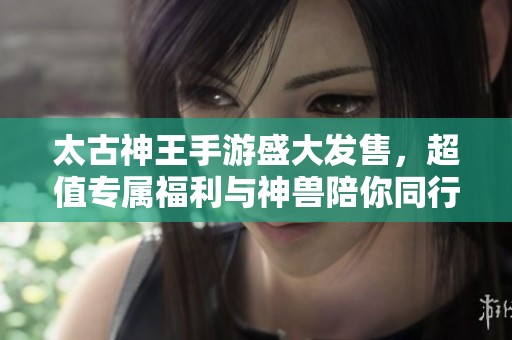 太古神王手游盛大发售，超值专属福利与神兽陪你同行!