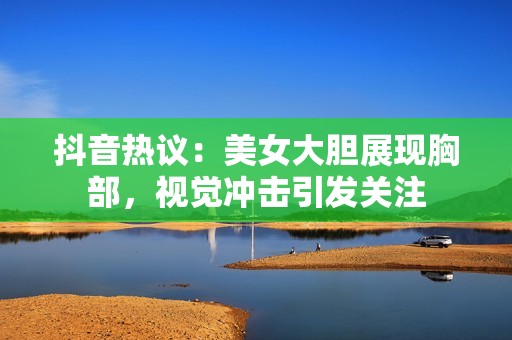 抖音热议：美女大胆展现胸部，视觉冲击引发关注