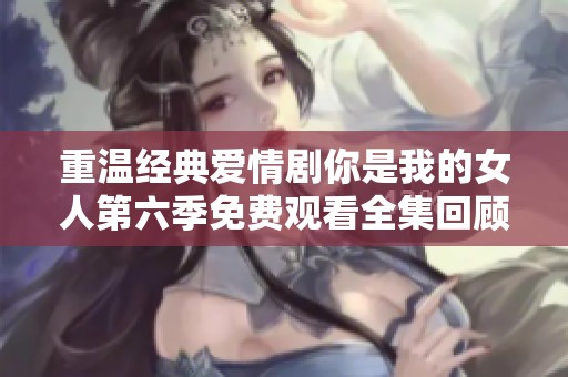 重温经典爱情剧你是我的女人第六季免费观看全集回顾