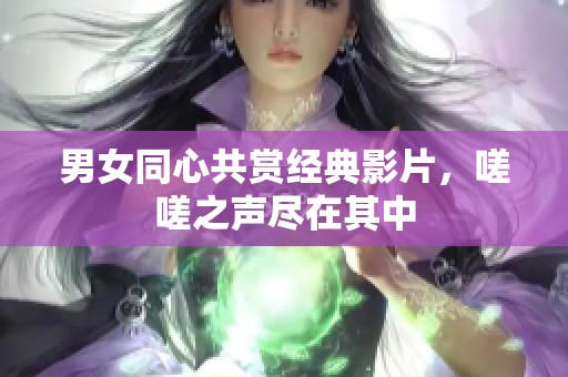 男女同心共赏经典影片，嗟嗟之声尽在其中