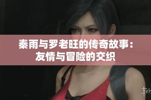 秦雨与罗老旺的传奇故事：友情与冒险的交织