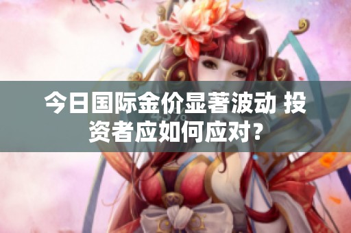 今日国际金价显著波动 投资者应如何应对？