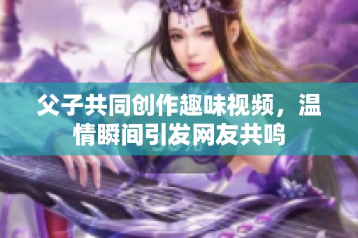 父子共同创作趣味视频，温情瞬间引发网友共鸣
