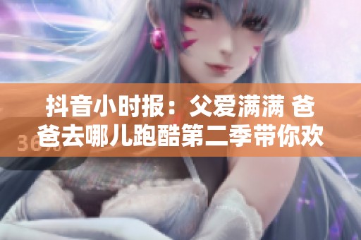 抖音小时报：父爱满满 爸爸去哪儿跑酷第二季带你欢乐出行