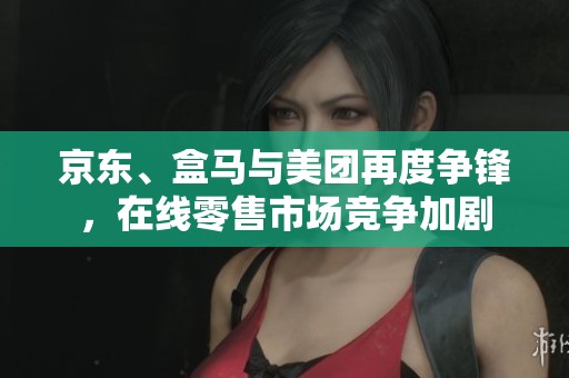 京东、盒马与美团再度争锋，在线零售市场竞争加剧