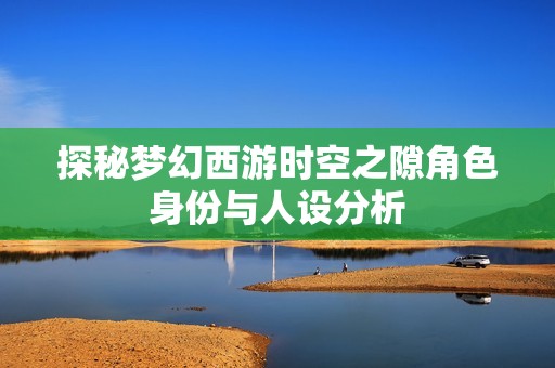 探秘梦幻西游时空之隙角色身份与人设分析