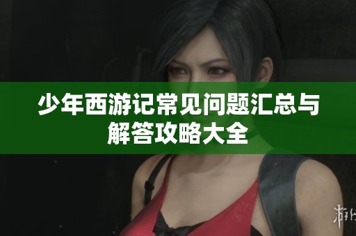 少年西游记常见问题汇总与解答攻略大全