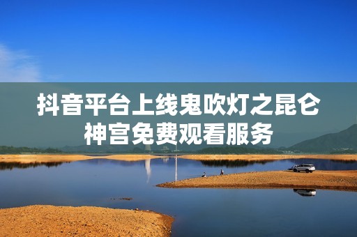 抖音平台上线鬼吹灯之昆仑神宫免费观看服务