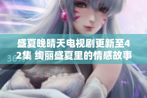 盛夏晚晴天电视剧更新至42集 绚丽盛夏里的情感故事揭秘