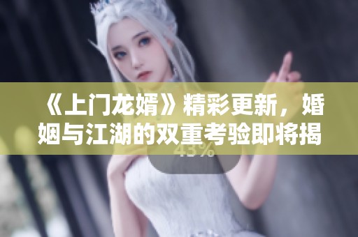《上门龙婿》精彩更新，婚姻与江湖的双重考验即将揭晓