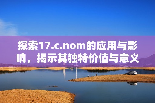 探索17.c.nom的应用与影响，揭示其独特价值与意义