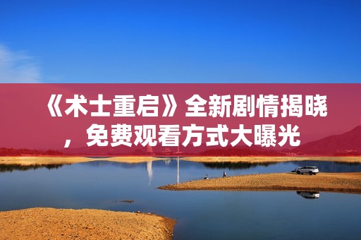 《术士重启》全新剧情揭晓，免费观看方式大曝光