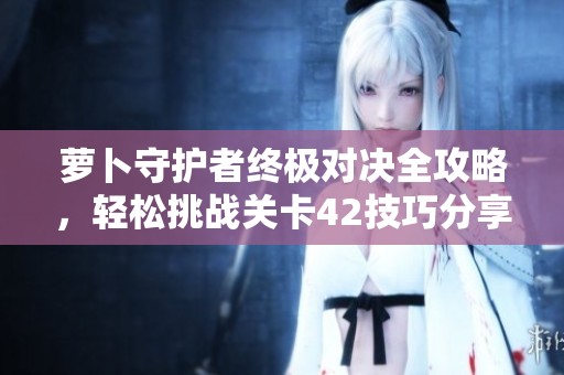 萝卜守护者终极对决全攻略，轻松挑战关卡42技巧分享