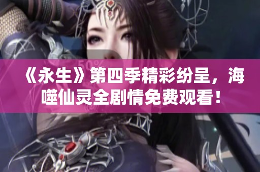 《永生》第四季精彩纷呈，海噬仙灵全剧情免费观看！